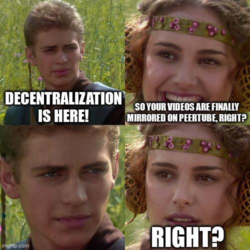 4 panel "Anakin and Padme" meme:

Panel 1: Anakin looking smug. Caption reads "Decentralization is here!"

Panel 2: Padme looking happy. Caption "So your videos are finally mirrored on Peertube, right?"

Panel 3: Close up of Anakin looking smug and saying nothing.

Panel 4: Close up of Padme looking alarmed. Caption: "RIGHT?"