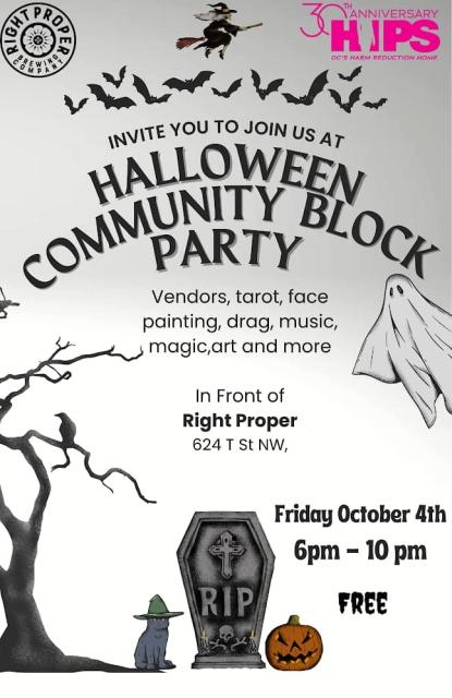 Grey background with a witch flying on a broom,  bats, a ghost, a skeletal tree with a crow on it, a cat in a witch's hat, a gravestone that says R.I.P. and a jack--o-lantern. Text reads Right Proper Brewing Company, 30th Anniversary HIPS DC's Harm Reduction Home invite you to join us at Halloween Community Block Party. Vendors, tarot, face painting, drag, music, magic, art and more. In front of Right Proper 624 T St NW, Friday, October 4th 6 pm - 10 pm FREE