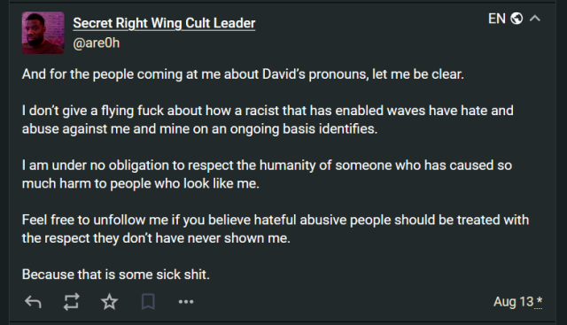 Secret Right Wing Cult Leader
@are0h@h-i.social

And for the people coming at me about David’s pronouns, let me be clear. 

I don’t give a flying fuck about how a racist that has enabled waves have hate and abuse against me and mine on an ongoing basis identifies. 

I am under no obligation to respect the humanity of someone who has caused so much harm to people who look like me. 

Feel free to unfollow me if you believe hateful abusive people should be treated with the respect they don’t have never shown me. 

Because that is some sick shit.