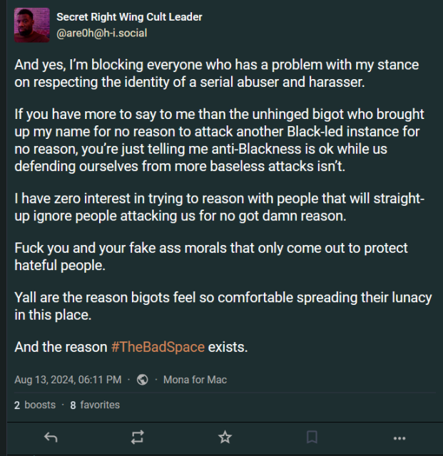 Secret Right Wing Cult Leader
@are0h@h-i.social

And yes, I’m blocking everyone who has a problem with my stance on respecting the identity of a serial abuser and harasser.

If you have more to say to me than the unhinged bigot who brought up my name for no reason to attack another Black-led instance for no reason, you’re just telling me anti-Blackness is ok while us defending ourselves from more baseless attacks isn’t. 

I have zero interest in trying to reason with people that will straight-up ignore people attacking us for no got damn reason. 

Fuck you and your fake ass morals that only come out to protect hateful people. 

Yall are the reason bigots feel so comfortable spreading their lunacy in this place. 

And the reason #TheBadSpace exists.