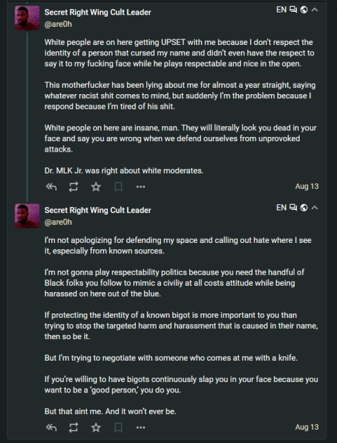 Secret Right Wing Cult Leader
@are0h@h-i.social

White people are on here getting UPSET with me because I don’t respect the identity of a person that cursed my name and didn’t even have the respect to say it to my fucking face while he plays respectable and nice in the open. 

This motherfucker has been lying about me for almost a year straight, saying whatever racist shit comes to mind, but suddenly I’m the problem because I respond because I’m tired of his shit.

White people on here are insane, man. They will literally look you dead in your face and say you are wrong when we defend ourselves from unprovoked attacks. 

Dr. MLK Jr. was right about white moderates.
Aug 13, 2024, 06:20 PM

Secret Right Wing Cult Leader @are0h

I’m not apologizing for defending my space and calling out hate where I see it, especially from known sources. 

I’m not gonna play respectability politics because you need the handful of Black folks you follow to mimic a civiliy at all costs attitude while being harassed on here out of the blue.

If protecting the identity of a known bigot is more important to you than trying to stop the targeted harm and harassment that is caused in their name, then so be it. 

But I’m trying to negotiate with someone who comes at me with a knife. 

If you’re willing to have bigots continuously slap you in your face because you want to be a ‘good person,’ you do you. 

But that aint me. And it won’t ever be.