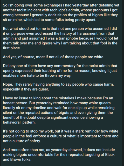 So I’m going over some exchanges I had yesterday after detailing yet another racist incident with tech lgbt’s admin, whose pronouns I got wrong because I generally don’t sit on the profiles of bigots like they sit on mine, which led to some folks being pretty upset. 

But what stood out to me is that not one person who assumed I did it on purpose even addressed the history of harassment from that admin and just assumed I was a transphobe because I would not let them talk over me and ignore why I am talking about that fool in the first place. 

And yes, of course, most if not all of those people are white. 

Did any one of them have any commentary for the racist admin that openly expressed their loathing of me for no reason, knowing it just enables more hate to be thrown my way. 

Nope. They rarely having anything to say people who cause harm, especially if they are queer. 

I have no issue talking about the mistakes I make because I’m an honest person. But yesterday reminded how many white queers literally sit on my timeline and wait for one slip up while remaining silent on the repeated actions of bigots and even giving them the benefit of the doubt despite significant evidence showing a behavioral  pattern. 

It’s not going to stop my work, but it was a stark reminder how white people in the fedi enforce a culture of what is important to them and not a culture of safety.

And more often than not, as yesterday showed, it does not include making bigots uncomfortable for...