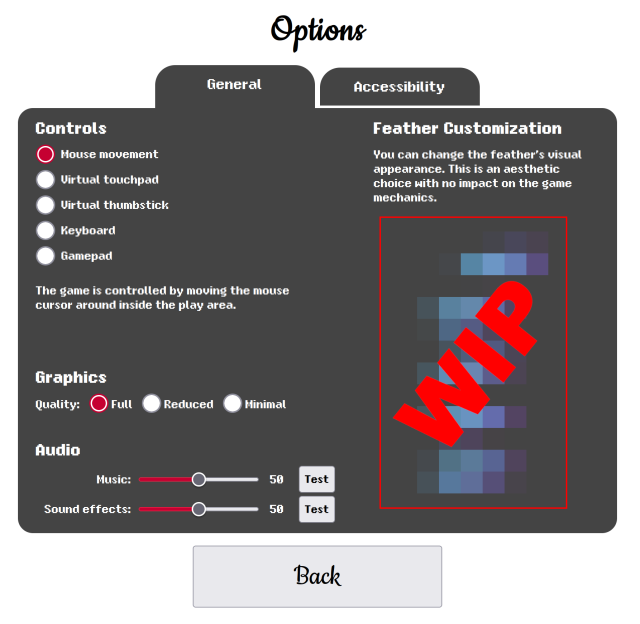 Options, General

Controls
Mouse movement (selected)
Virtual touchpad
Virtual thumbstick
Keyboard
Gamepad
The game is controlled by moving the mouse cursor around inside the play area.

Graphics
Quality: Full (selected), Reduced, Minimal

Audio
Music: volume slider, test button
Sound effects: volume slider, test button

Feather Customization
You can change the feather’s visual appearance. This is an aesthetic choice with no impact on the game mechanics.
(feathers censored in screenshot, labeled WIP)