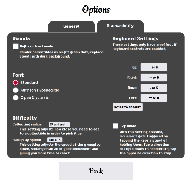 Options, Accessibility

Visuals
High contrast mode (checkbox)
Render collectibles as bright green dots, replace clouds with dark background.

Font
Standard (selected), Atkinson Hyperlegible, OpenDyslexic

Difficulty
Collecting radius: Standard
This setting adjusts how close you need to get to a collectible in order to pick it up.

Gameplay speed: 100%
This setting adjusts the speed of the gameplay clock, slowing down all in-game movement and giving you more time to react.

Keyboard Settings
These settings only have an effect if keyboard controls are enabled.
Up: Up or W
Right: Right or D
Down: Down or S
Left: Left or A
Reset to default

Tap mode
With this setting enabled, movement gets triggered by tapping the keys instead of holding them. Tap a direction multiple times to accelerate, tap the opposite direction to stop.