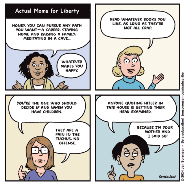 Actual Moms for Liberty

HONEY, YOU CAN PURSUE ANY PATH YOU WANT-A CAREER, STAYING
HOME AND RAISING A FAMILY, MEDITATING IN A CAVE...
WHATEVER MAKES YOU HAPPY.

READ WHATEVER BOOKS YOU LIKE, AS LONG AS THEY'RE NOT ALL CRAP.

YOU'RE THE ONE WHO SHOULD
DECIDE IF AND WHEN YOU HAVE CHILDREN.
THEY ARE A PAIN IN THE TUCHUS, NO OFFENSE.

ANYONE QUOTING HITLER IN THIS HOUSE IS GETTING THEIR
HEAD EXAMINED.

BECAUSE I'M YOUR MOTHER AND I SAID SO!