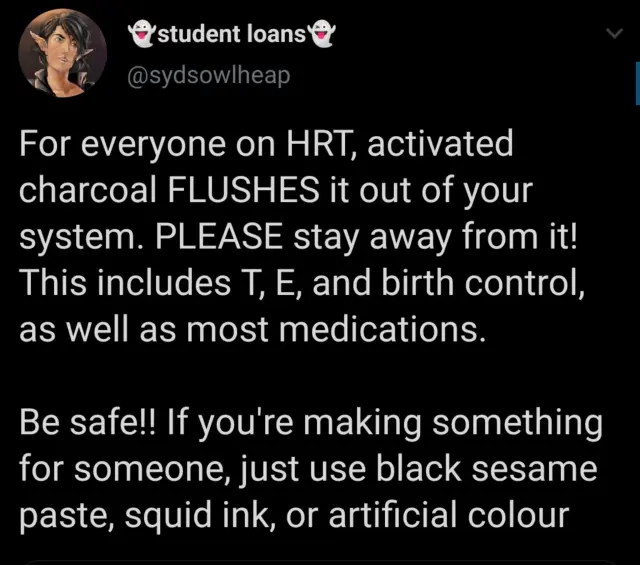 tweet screenshot For everyone on HRT, activated charcoal FLUSHES it out of your system. PLEASE stay away from it! This includes T, E, and birth control, as well as most medications. Be safe!! If you're making something for someone, just use black sesame paste, squid ink, or artificial colour