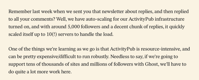 Remember last week when we sent you that newsletter about replies, and then replied to all your comments? Well, we have auto-scaling for our ActivityPub infrastructure turned on, and with around 5,000 followers and a decent chunk of replies, it quickly scaled itself up to 10(!) servers to handle the load.

One of the things we're learning as we go is that ActivityPub is resource-intensive, and can be pretty expensive/difficult to run robustly. Needless to say, if we're going to support tens of thousands of sites and millions of followers with Ghost, we'll have to do quite a lot more work here.
