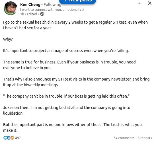 Ken Chang "I want to connect with you emotionally :)"

I go to the sexual health clinic every 2 weeks to get a regular STI test, even when I haven't had sex for a year.

Why?

It's important to project an image of success even when you're failing.

The same is true for business. Even if your business is in trouble, you need everyone to believe in you.

That's why I also announce my STI test visits in the company newsletter, and bring it up at the biweekly meetings.

"The company can't be in trouble, if our boss is getting laid this often."

Jokes on them. I'm not getting laid at all and the company is going into liquidation.

But the important part is no one knows either of those. The truth is what you make it.
