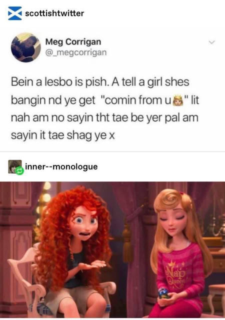 screenshot from an account called scottish twitter. on the bottom is an image of an annoyed princess merida next to some princess i don't recognize. it's from a scene in wreck-it ralph.

In the text across the top Merida is saying

bein a lesbo is pish. A tell a girl shes bangin nd ye get "comin from u 👸" lit nah am no sayin tht tae be yer pal am sayin it tae shag ye x 