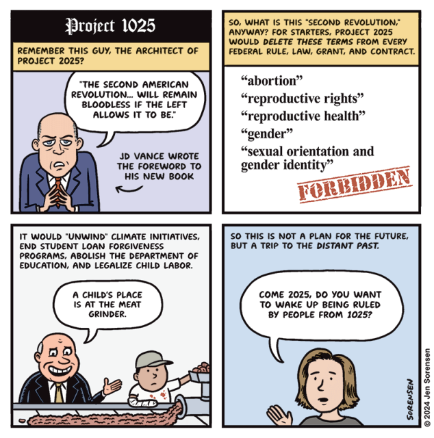 Project 1025

1. REMEMBER THIS GUY, THE ARCHITECT OF PROJECT 2025?

"THE SECOND AMERICAN REVOLUTION... WILL REMAIN BLOODLESS IF THE LEFT ALLOWS IT TO BE."

JD VANCE WROTE THE FOREWORD TO HIS NEW BOOK

2. SO, WHAT IS THIS "SECOND REVOLUTION," ANYWAY? FOR STARTERS, PROJECT 2025 WOULD DELETE THESE TERMS FROM EVERY FEDERAL RULE, LAW, GRANT, AND CONTRACT.

"abortion"

"reproductive rights"

"reproductive health"

"gender"

"sexual orientation and gender identity"

FORBIDDEN

3. IT WOULD "UNWIND" CLIMATE INITIATIVES, END STUDENT LOAN FORGIVENESS PROGRAMS, ABOLISH THE DEPARTMENT OF EDUCATION, AND LEGALIZE CHILD LABOR.

CEO OF MEATPACKING COMPANY WITH CHILD WORKER - A CHILD'S PLACE IS AT THE MEAT GRINDER.

4. SO THIS IS NOT A PLAN FOR THE FUTURE, BUT A TRIP TO THE DISTANT PAST.

COME 2025, DO YOU WANT TO WAKE UP BEING RULED BY PEOPLE FROM 1025?

© 2024 Jen Sorensen
