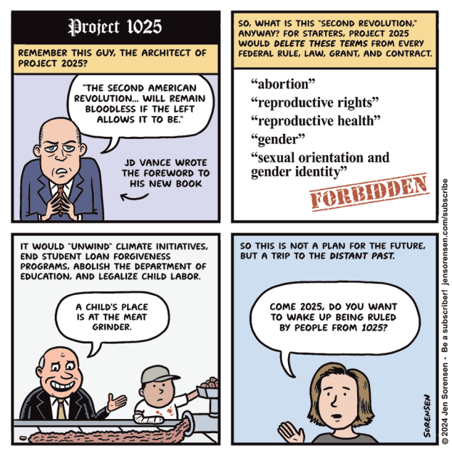 Project 1025

1. REMEMBER THIS GUY, THE ARCHITECT OF PROJECT 2025?

"THE SECOND AMERICAN REVOLUTION... WILL REMAIN BLOODLESS IF THE LEFT ALLOWS IT TO BE."

JD VANCE WROTE THE FOREWORD TO HIS NEW BOOK

2. SO, WHAT IS THIS "SECOND REVOLUTION," ANYWAY? FOR STARTERS, PROJECT 2025 WOULD DELETE THESE TERMS FROM EVERY FEDERAL RULE, LAW, GRANT, AND CONTRACT.

"abortion"

"reproductive rights"

"reproductive health"

"gender"

"sexual orientation and gender identity"

FORBIDDEN

3. IT WOULD "UNWIND" CLIMATE INITIATIVES, END STUDENT LOAN FORGIVENESS PROGRAMS, ABOLISH THE DEPARTMENT OF EDUCATION, AND LEGALIZE CHILD LABOR.

CEO OF MEATPACKING COMPANY WITH CHILD WORKER - A CHILD'S PLACE IS AT THE MEAT GRINDER.

4. SO THIS IS NOT A PLAN FOR THE FUTURE, BUT A TRIP TO THE DISTANT PAST.

COME 2025, DO YOU WANT TO WAKE UP BEING RULED BY PEOPLE FROM 1025?

© 2024 Jen Sorensen 
HEY FOLKS, as a Patreon subscriber, you get to read  about her fascinating thinking & creative process🖖
https://www.patreon.com/jensorensen

https://mastodon.online/@spocko/113284400012079529