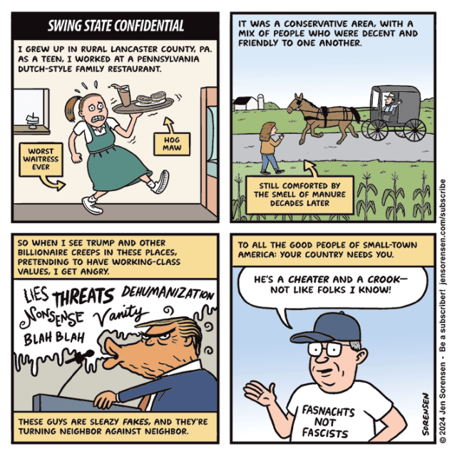 SWING STATE CONFIDENTIAL

1. I GREW UP IN RURAL LANCASTER COUNTY, PA. AS A TEEN, I WORKED AT A PENNSYLVANIA DUTCH-STYLE FAMILY RESTAURANT.

THE AUTHOR DRESSED IN JUMPER AWKWARDLY CARRYING A TRAY WITH HOG MAW

CAPTION - WORST WAITRESS EVER

2. IT WAS A CONSERVATIVE AREA, WITH A MIX OF PEOPLE WHO WERE DECENT AND FRIENDLY TO ONE ANOTHER.

AUTHOR AS A TEENAGER WAVING TO AMISH MAN DRIVING A BUGGY ON A RURAL ROAD

CAPTION - STILL COMFORTED BY THE SMELL OF MANURE DECADES LATER


3. SO WHEN I SEE TRUMP AND OTHER BILLIONAIRE CREEPS IN THESE PLACES, PRETENDING TO HAVE WORKING-CLASS VALUES, I GET ANGRY.

3. TRUMP AT LECTERN SPEWING LIES THREATS DEHUMANIZATION NoNSENSE Vanity BLAH BLAH

THESE GUYS ARE SLEAZY FAKES, AND THEY'RE TURNING NEIGHBOR AGAINST NEIGHBOR.


4. TO ALL THE GOOD PEOPLE OF SMALL-TOWN AMERICA: YOUR COUNTRY NEEDS YOU.

PENNSYLVANIA MAN IN BALLCAP - HE'S A CHEATER AND A CROOK-NOT LIKE FOLKS I KNOW!

T-SHIRT READS FASNACHTS NOT FASCISTS
