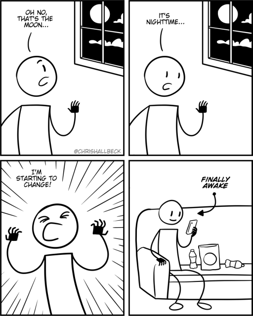 [a person is looking out the window]

Person: Oh no, that's the moon…

It's nighttime… 

I’m starting to change! 

[they are now sitting on the couch eating snacks while browsing on their phone]

finally awake