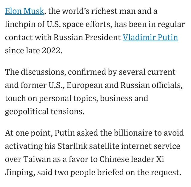 WSJ:

Elon Musk, the world’s richest man and a linchpin of U.S. space efforts, has been in regular contact with Russian President Vladimir Putin since late 2022.

The discussions, confirmed by several current and former U.S., European and Russian officials, touch on personal topics, business and geopolitical tensions.

At one point, Putin asked the billionaire to avoid activating his Starlink satellite internet service over Taiwan as a favor to Chinese leader Xi Jinping, said two people briefed on the request.