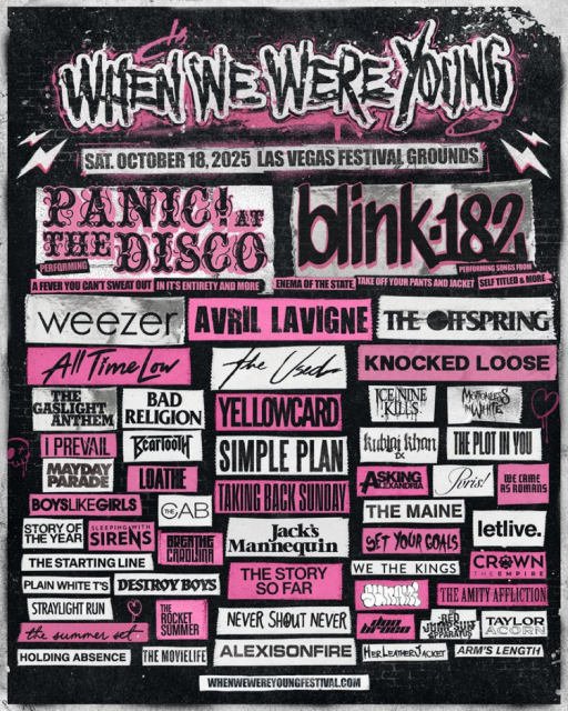 WHEN WE WERE YOUNG
SAT. OCTOBER 18,2025 LAS VEGAS FESTIVAL GROUNDS
PANIC Ar
FEEDISCO
blinK182
ERFURMIN
A FEVER YOU CANT SWEAT OUT IN ITS ENTIRETY AND MORE ENEMA OF THE STATE, TAKE OFF YOUR PANTS AND JACKET SELF TITLED & MORE.
weezer
AVRIL LAVIGNE
THE CIFSPRING
All Time low
THE
the Used
BAD
GASLIGHT
ANTHEM
RELIGION
YELLOWCARD
CEININE
TKILES
I PREVAIL
SIMPLE PLAN
MANADY
LOATHE
BOYSLIKEGIRLS
CAB
TAKING BACK SUNDAY
STORY OF
SLEEPING
THE YEAR
SIRENS
will Hith
Mannequin
THE STARTING LINE
THE STORY
KNOCKED LOOSE
MOTIONLESS
MANITE
Rubing khon
THE PLOT IN YOU
ASKING
Pris!
THE MAINE
GET YOUR GOALS
WE THE KINGS
WE CAME
AS ROMANS
PLAIN WHITE T'S
DESTROY BOYS
SO FAR
STRAYLIGHT RUN
THE
ROCKET
the summer set
SUMMER
NEVER SHOUT NEVER
HOLDING ABSENCE
THE MOVIELIFE
ALEXISONFIRE
HERLEATHER JACKET
letlive.
CR®WN
HEEMPIRE
THE AMITY AFFLICTION
TAYLOR
ACORN
ARM'S LENGTH
WHENWEWEREYOUNGFESTIVAL.COM