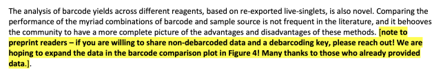 The analysis of barcode yields across different reagents, based on re-exported live-singlets, is also novel. Comparing the
performance of the myriad combinations of barcode and sample source is not frequent in the literature, and it behooves
the community to have a more complete picture of the advantages and disadvantages of these methods. [note to
preprint readers - if you are willing to share non-debarcoded data and a debarcoding key, please reach out! We are
hoping to expand the data in the barcode comparison plot in Figure 4! Many thanks to those who already provided
data.].