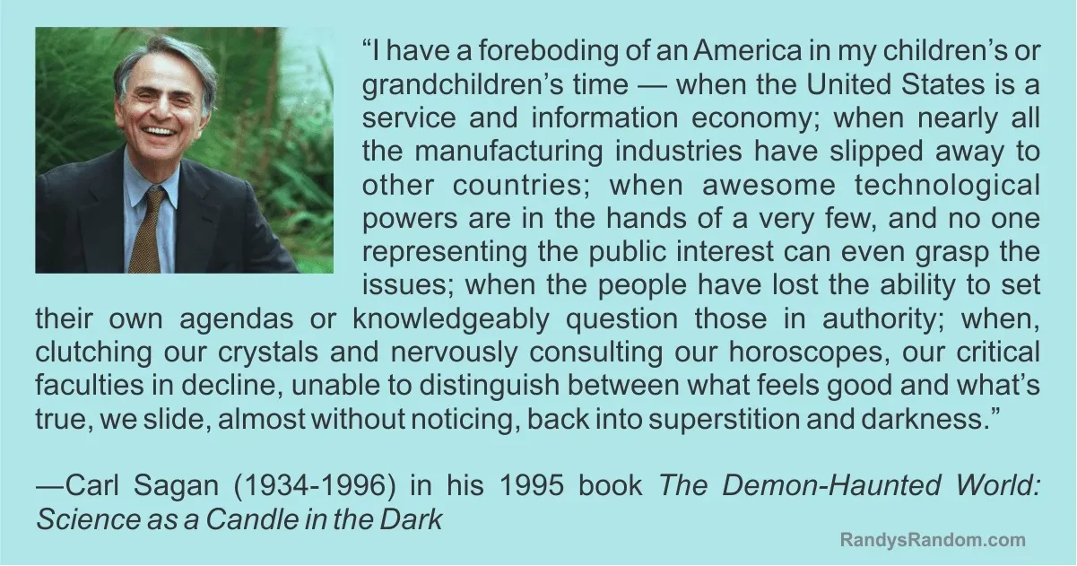 In the upper left corner of a rectangular pale green background is a small photo of a smiling (or laughing) Carl Sagan in a forest setting. The rest of the rectangle is the text of the rest of the quote that begins in the post, and its attribution:
“I have a foreboding of an America in my children’s or grandchildren’s time — when the United States is a service and information economy; when nearly all the key manufacturing industries have slipped away to other countries; when awesome technological powers are in the hands of a very few, and no one representing the public interest can even grasp the issues; when the people have lost the ability to set their own agendas or knowledgeably question those in authority; when, clutching our crystals and nervously consulting our horoscopes, our critical faculties in decline, unable to distinguish between what feels good and what’s true, we slide, almost without noticing, back into superstition and darkness.”

— Carl Sagan (1934-1996) in his 1995 book The Demon-Haunted World: Science as a Candle in the Dark

[Source of image: RandysRandom.com]