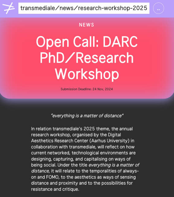screenshot of transmediale open call for PhD/Research Workshop: https://transmediale.de/en/news/research-workshop-2025 

text reads:
 "Open Call: DARC PhD/Research Workshop. Submission Deadline: 24 Nov, 2024 'everything is a matter of distance' In relation transmediale's 2025 theme, the annual research workshop, organised by the Digital Aesthetics Research Center (Aarhus University) in collaboration with transmediale, will reflect on how current networked, technological environments are designing, capturing, and capitalising on ways of being social. Under the title everything is a matter of distance, it will relate to the temporalities of always-on and FOMO, to the aesthetics as ways of sensing distance and proximity and to the possibilities for resistance and critique."