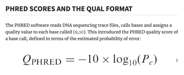 PHRED SCORES AND THE QUAL FORMAT
The PHRED software reads DNA sequencing trace files, calls bases and assigns a quality value to each base called (9,10). This introduced the PHRED quality score of a base call, defined in terms of the estimated probability of error: 

Q_{PHRED} = -10 * log10(P_e)