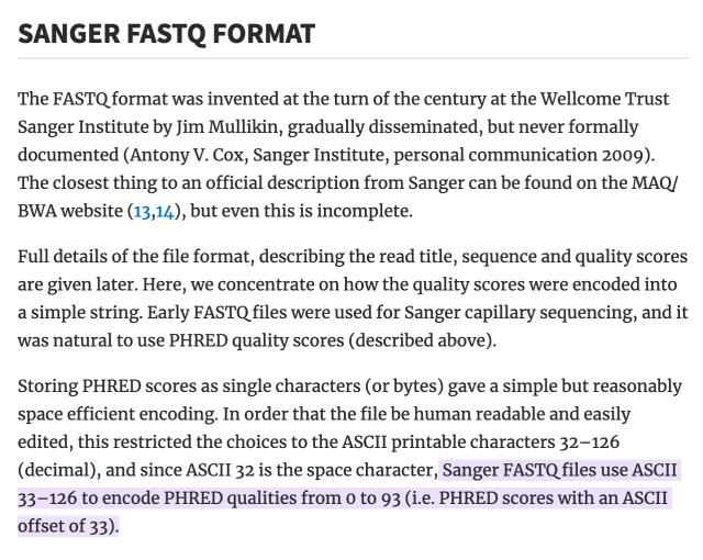 ANGER FASTQ FORMAT

The FASTQ format was invented at the turn of the century at the Wellcome Trust Sanger Institute by Jim Mullikin, gradually disseminated, but never formally documented (Antony V. Cox, Sanger Institute, personal communication 2009). The closest thing to an official description from Sanger can be found on the MAQ/BWA website (13,14), but even this is incomplete.

Full details of the file format, describing the read title, sequence and quality scores are given later. Here, we concentrate on how the quality scores were encoded into a simple string. Early FASTQ files were used for Sanger capillary sequencing, and it was natural to use PHRED quality scores (described above).

Storing PHRED scores as single characters (or bytes) gave a simple but reasonably space efficient encoding. In order that the file be human readable and easily edited, this restricted the choices to the ASCII printable characters 32–126 (decimal), and since ASCII 32 is the space character, Sanger FASTQ files use ASCII 33–126 to encode PHRED qualities from 0 to 93 (i.e. PHRED scores with an ASCII offset of 33).