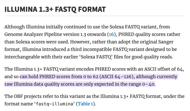 ILLUMINA 1.3+ FASTQ FORMAT

Although Illumina initially continued to use the Solexa FASTQ variant, from Genome Analyzer Pipeline version 1.3 onwards (16), PHRED quality scores rather than Solexa scores were used. However, rather than adopt the original Sanger format, Illumina introduced a third incompatible FASTQ variant designed to be interchangeable with their earlier ‘Solexa FASTQ’ files for good quality reads.

The Illumina 1.3+ FASTQ variant encodes PHRED scores with an ASCII offset of 64, and so can hold PHRED scores from 0 to 62 (ASCII 64–126), although currently raw Illumina data quality scores are only expected in the range 0–40.

The OBF projects refer to this variant as the Illumina 1.3+ FASTQ format, under the format name ‘fastq-illumina’ (Table 1).