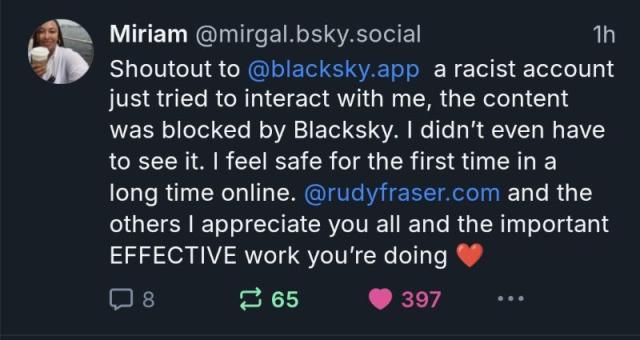 Screenshot of BlueSky post

1h Miriam @mirgal.bsky.social Shoutout to @blacksky.app a racist account just tried to interact with me, the content was blocked by Blacksky. I didn't even have to see it. I feel safe for the first time in a long time online. @rudyfraser.com and the others I appreciate you all and the important EFFECTIVE work you're doing