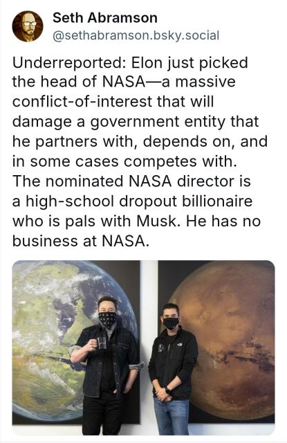 @sethabramson.bsky.social :
"Underreported: Elon just picked the head of NASA—a massive conflict-of-interest that will damage a government entity that he partners with, depends on, and in some cases competes with. The nominated NASA director is a high-school dropout billionaire who is pals with Musk. He has no business at NASA. "