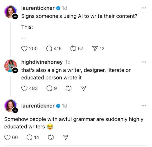 A Threads exchange:
@laurentickner: “Signs someone’s using AI to write their content? This: —”
Reply from @highdivinehoney: “That’s also a sign a writer, designer, literate or educated person wrote it.”
@laurentickner: “Somehow people with awful grammar are suddenly highly educated writers 😂”
