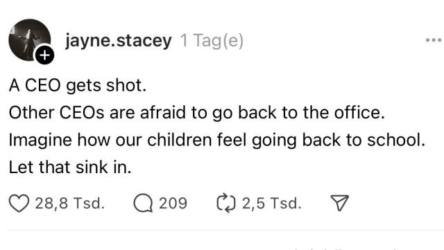 Screenshot eines Threads-Beitrags vom Account “jayne.stacey”. Der Beitrag enthält folgenden Text:

“A CEO gets shot.
Other CEOs are afraid to go back to the office.
Imagine how our children feel going back to school.
Let that sink in.”

Übersetzt: Ein CEO wird erschossen.
Andere CEOs haben Angst, ins Büro zurückzukehren.
Stell dir vor, wie sich unsere Kinder fühlen, wenn sie zurück zur Schule gehen.
Lass das mal sacken.

Unterhalb des Textes gibt es eine Anzeige der Interaktionen des Posts:
	•	28,8 Tsd. Likes (Herz-Symbol)
	•	209 Kommentare (Sprechblasen-Symbol)
	•	2,5 Tsd. Mal geteilt (Pfeil-Symbol).

Links oben ist ein Profilbild der Benutzerin zu sehen, das eine Person in Schwarz-Weiß zeigt. Der Hintergrund ist dunkel gehalten. Der Text ist klar und deutlich lesbar, auf weißem Hintergrund platziert.