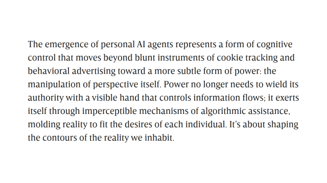 The emergence of personal AI agents represents a form of cognitive control that moves beyond blunt instruments of cookie tracking and behavioral advertising toward a more subtle form of power: the manipulation of perspective itself. Power no longer needs to wield its authority with a visible hand that controls information flows; it exerts itself through imperceptible mechanisms of algorithmic assistance, molding reality to fit the desires of each individual. It’s about shaping the contours of the reality we inhabit.