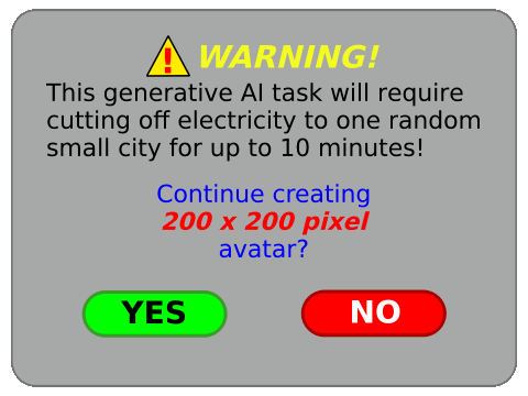 ⚠️ WARNING!

This generative Al task will require cutting off electricity to one random small city for up to 10 minutes! 

Continue creating
200 x 200 pixel
avatar?

〔 YES 〕〔 NO 〕

Created by: @toonsalatp@mastodon.social