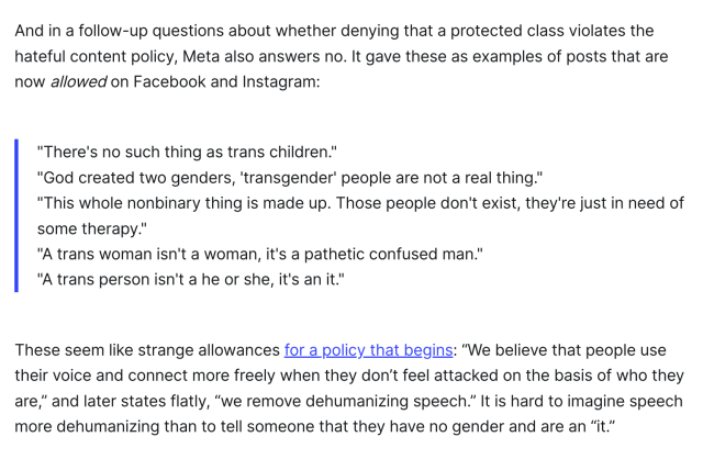 And in a follow-up questions about whether denying that a protected class violates the hateful content policy, Meta also answers no. It gave these as examples of posts that are now allowed on Facebook and Instagram:

"There's no such thing as trans children."
"God created two genders, 'transgender' people are not a real thing."
"This whole nonbinary thing is made up. Those people don't exist, they're just in need of some therapy."
"A trans woman isn't a woman, it's a pathetic confused man."
"A trans person isn't a he or she, it's an it."
These seem like strange allowances for a policy that begins: “We believe that people use their voice and connect more freely when they don’t feel attacked on the basis of who they are,” and later states flatly, “we remove dehumanizing speech.” It is hard to imagine speech more dehumanizing than to tell someone that they have no gender and are an “it.”