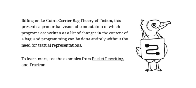 Riffing on Le Guin's Carrier Bag Theory of Fiction, this presents a primordial vision of computation in which programs are written as a list of changes in the content of a bag, and programming can be done entirely without the need for textual representations.