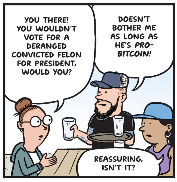 Woman at outdoor bar picnic table: You there! You wouldn't vote for a deranged convicted felon for president, would you?

Server: Doesn't bother me as long as he's pro-Bitcoin!

Woman 2: Reassuring, isn't it?