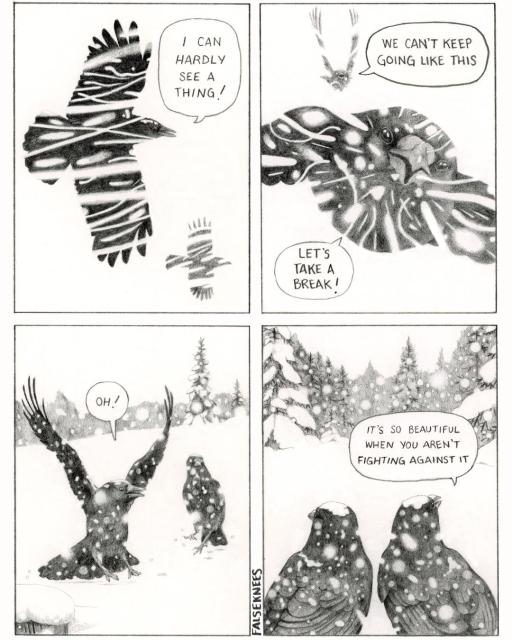 Panel 1: "I can hardly see a thing!" yells one crow to another while flying through a heavy snow.
Panel 2: "We can't keep going like this" it continues. Snow is streaking intensely into their faces. "Let's take a break!" says the second crow.
Panel 3: The pair land in a field of fresh snow. On the ground, the snow is falling gently. "Oh!" exclaims one crow.
Panel 4: We see what the crows are looking at: a serene scene of snow-laden spruces. The falling snow creates a blanket of calm. It continues: "It's so beautiful when you aren't fighting against it"