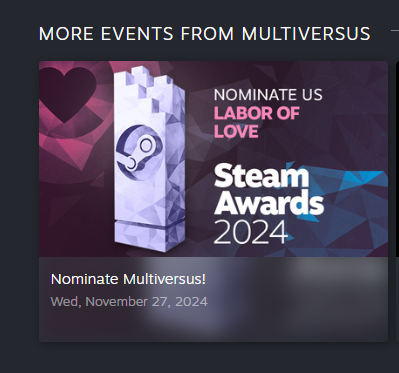 Below announcement:
More Events from Multiversus
Nominate us for Labor of Love

Steam Awards 2024
Nominate Multiversus
Weds, November 27, 2024