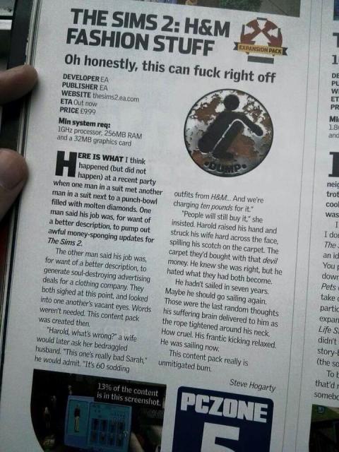 THE SIMS 2: H&M FASHION STUFF

Oh honestly, this can fuck right off
DEVELOPER EA
PUBLISHER EA
WEBSITE thesims2.ea.com
ETA Out now
PRICE £9.99
Min system req:
1GHz processor, 256MB RAM and a 32MB graphics card.
HERE IS WHAT I think happened (but did not happen) at a recent party when one man in a suit met another man in a suit next to a punch-bowl filled with molten diamonds. One man said his job was, for want of a better description, to pump out awful money-sponging updates for The Sims 2.
The other man said his job was, for want of a better description, to generate soul-destroying advertising deals for a clothing company. They both sighed at this point, and looked into one another's vacant eyes. Words weren't needed. This content pack was created then.
"Harold, what's wrong?" a wife would later ask her bedraggled husband. "This one's really bad Sarah," he would admit. "It's 60 sodding

outfits from H&M... And we're charging ten pounds for it."
"People will still buy it," she insisted. Harold raised his hand and struck his wife hard across the face, spilling his scotch on the carpet. The carpet they'd bought with that devil money. He knew she was right, but he hated what they had both become.
He hadn't sailed in seven years. Maybe he should go sailing again, Those were the last random thoughts his suffering brain delivered to him as the rope tightened around his neck.
How cruel. His frantic kicking relaxed.
He was sailing now.
This content pack really is bum.