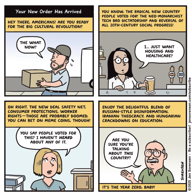 Your New Order Has Arrived

HEY THERE, AMERICANS! ARE YOU READY FOR THE BIG CULTURAL REVOLUTION?

Delivery worker: THE WHAT NOW?


YOU KNOW, THE RADICAL NEW COUNTRY PEOPLE VOTED FOR! THE NEO-MONARCHIST TECH BRO DICTATORSHIP AND REVERSAL OF ALL 20TH-CENTURY SOCIAL PROGRESS!

Bartender: I.. JUST WANT HOUSING AND HEALTHCARE?


OH RIGHT. THE NEW DEAL SAFETY NET, CONSUMER PROTECTIONS, WORKER RIGHTS-THOSE ARE PROBABLY DOOMED.YOU CAN BET ON MEME COINS, THOUGH!

Nurse: YOU SAY PEOPLE VOTED FOR THIS? I HAVEN'T HEARD ABOUT ANY OF IT.


ENJOY THE DELIGHTFUL BLEND OF RUSSIAN-STYLE DISINFORMATION, IRANIAN THEOCRACY, AND HUNGARIAN CRACKDOWNS ON EDUCATION.

Retiree: ARE YOU SURE YOU'RE TALKING ABOUT THIS COUNTRY?

IT'S THE YEAR ZERO, BABY!

©2025 Jen Sorensen - Be a subscriber! jensorensen.com/subscribe