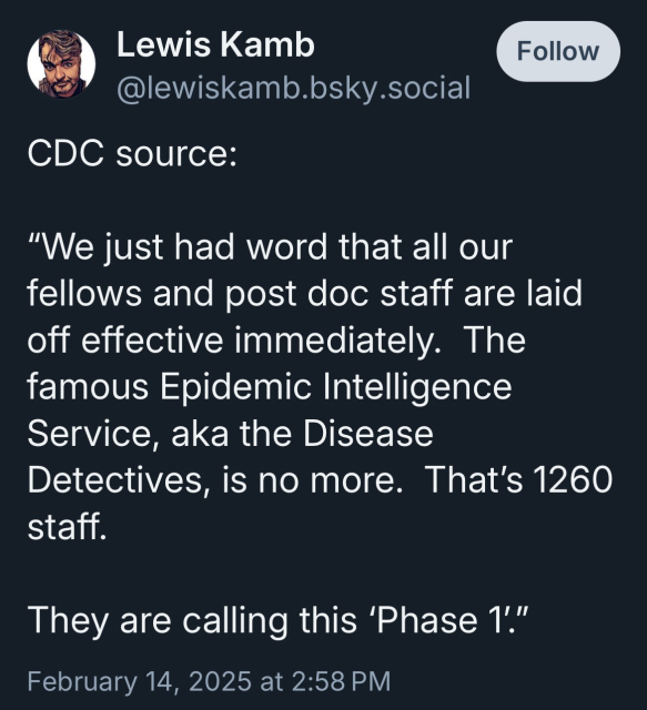 CDC source:   “We just had word that all our fellows and post doc staff are laid off effective immediately.  The famous Epidemic Intelligence Service, aka the Disease Detectives, is no more.  That’s 1260 staff.   They are calling this ‘Phase 1’.”