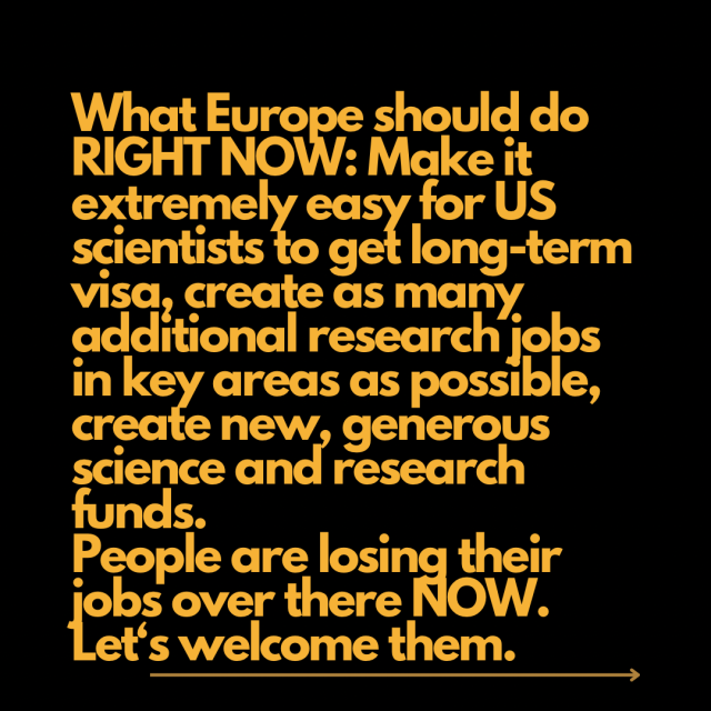 What Europe should do RIGHT NOW: Make it extremely easy for US scientists to get long-term visa, create as many additional research jobs in key areas as possible, create new, generous science and research funds. People are losing their jobs over there NOW. Let‘s welcome them. 