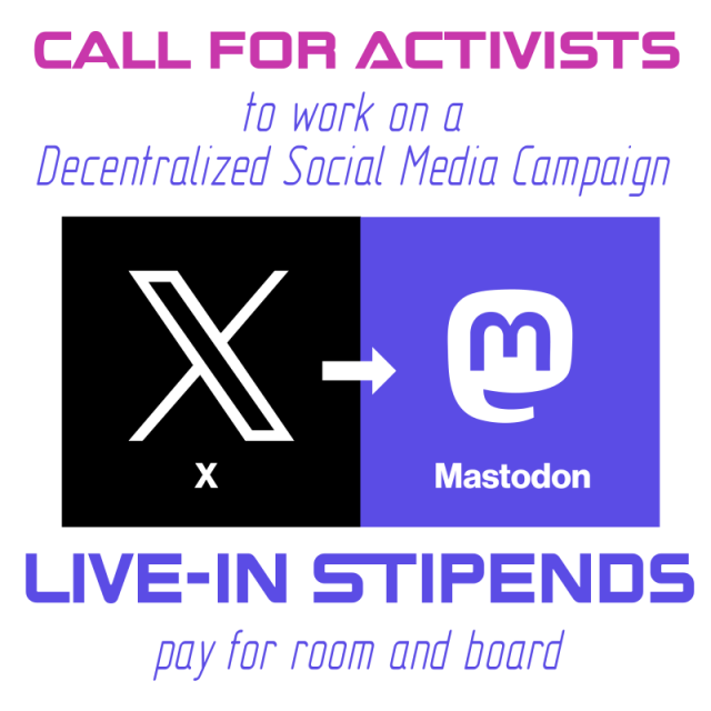 We see a title in pink letters saying "CALL FOR ACTIVISTS". Below it says "to work on a Decentralized Social Media Campaign" in blue letter. Below are two squares right next to each other forming a horizontal rectangular, the left square is black and bears the X.com logo, saying "X" underneath, the right square bears the mastodon logo and is blue, and it says "mastodon" underneath. Between the squares is an arrow pointing from left to right. Underneath, it says "Live-in Stipends pay for room and board" in blue letters. 