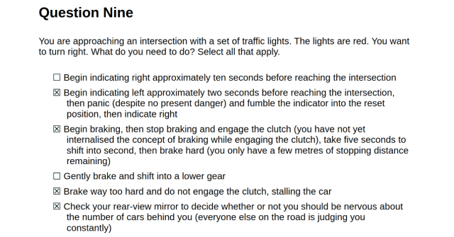 Question Nine

You are approaching an intersection with a set of traffic lights. The lights are red. You want to turn right. What do you need to do? Select all that apply.

       ☐ Begin indicating right approximately ten seconds before reaching the intersection
       ☒ Begin indicating left approximately two seconds before reaching the intersection, then panic (despite no present danger) and fumble the indicator into the reset position, then indicate right
       ☒ Begin braking, then stop braking and engage the clutch (you have not yet internalised the concept of braking while engaging the clutch), take five seconds to shift into second, then brake hard (you only have a few metres of stopping distance remaining)
       ☐ Gently brake and shift into a lower gear
       ☒ Brake way too hard and do not engage the clutch, stalling the car
       ☒ Check your rear-view mirror to decide whether or not you should be nervous about the number of cars behind you (everyone else on the road is judging you constantly)