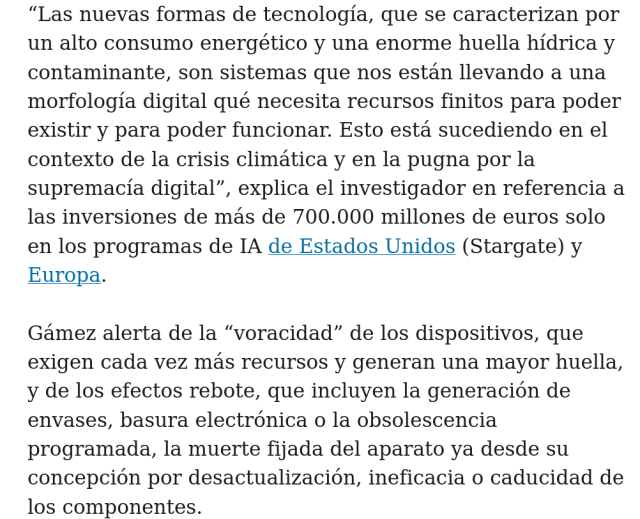 “Las nuevas formas de tecnología, que se caracterizan por un alto consumo energético y una enorme huella hídrica y contaminante, son sistemas que nos están llevando a una morfología digital qué necesita recursos finitos para poder existir y para poder funcionar. Esto está sucediendo en el contexto de la crisis climática y en la pugna por la supremacía digital”, explica el investigador en referencia a las inversiones de más de 700.000 millones de euros solo en los programas de IA de Estados Unidos (Stargate) y Europa.

Gámez alerta de la “voracidad” de los dispositivos, que exigen cada vez más recursos y generan una mayor huella, y de los efectos rebote, que incluyen la generación de envases, basura electrónica o la obsolescencia programada, la muerte fijada del aparato ya desde su concepción por desactualización, ineficacia o caducidad de los componentes.