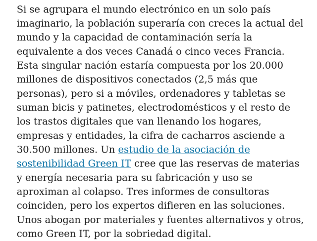 Si se agrupara el mundo electrónico en un solo país imaginario, la población superaría con creces la actual del mundo y la capacidad de contaminación sería la equivalente a dos veces Canadá o cinco veces Francia. Esta singular nación estaría compuesta por los 20.000 millones de dispositivos conectados (2,5 más que personas), pero si a móviles, ordenadores y tabletas se suman bicis y patinetes, electrodomésticos y el resto de los trastos digitales que van llenando los hogares, empresas y entidades, la cifra de cacharros asciende a 30.500 millones. Un estudio de la asociación de sostenibilidad Green IT cree que las reservas de materias y energía necesaria para su fabricación y uso se aproximan al colapso. Tres informes de consultoras coinciden, pero los expertos difieren en las soluciones. Unos abogan por materiales y fuentes alternativos y otros, como Green IT, por la sobriedad digital.