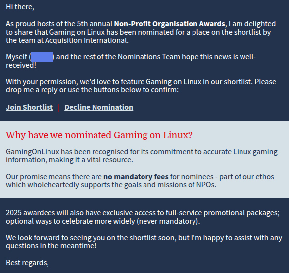 Hi there,

As proud hosts of the 5th annual Non-Profit Organisation Awards, I am delighted to share that Gaming on Linux has been nominated for a place on the shortlist by the team at Acquisition International.

 

Myself () and the rest of the Nominations Team hope this news is well-received!

 

With your permission, we'd love to feature Gaming on Linux in our shortlist. Please drop me a reply or use the buttons below to confirm:

 

Join Shortlist   |   Decline Nomination

Why have we nominated Gaming on Linux?

GamingOnLinux has been recognised for its commitment to accurate Linux gaming information, making it a vital resource.

 

Our promise means there are no mandatory fees for nominees - part of our ethos which wholeheartedly supports the goals and missions of NPOs.

2025 awardees will also have exclusive access to full-service promotional packages; optional ways to celebrate more widely (never mandatory).


We look forward to seeing you on the shortlist soon, but I'm happy to assist with any questions in the meantime!


Best regards,