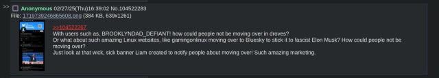 4chan post with an image of my x/twitter profile that says:

"With users such as, BROOKLYNDAD_DEFIANT! how could people not be moving over in droves?
Or what about such amazing Linux websites, like gamingonlinux moving over to Bluesky to stick it to fascist Elon Musk? How could people not be moving over?
Just look at that wick, sick banner Liam created to notify people about moving over! Such amazing marketing."