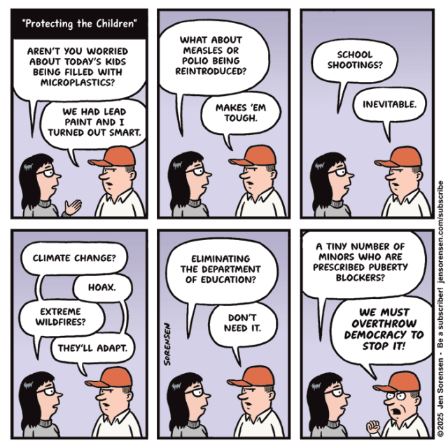 "Protecting the Children"
	

Woman talking to man in red hat:

AREN'T YOU WORRIED ABOUT TODAY'S KIDS BEING FILLED WITH MICROPLASTICS?
WE HAD LEAD PAINT AND I TURNED OUT SMART.
	

WHAT ABOUT MEASLES OR POLIO BEING REINTRODUCED?
MAKES 'EM TOUGH.
	

SCHOOL SHOOTINGS?
INEVITABLE.


CLIMATE CHANGE?
HOAX.
EXTREME WILDFIRES?
THEY'LL ADAPT.
 	

ELIMINATING THE DEPARTMENT OF EDUCATION?
DON'T NEED IT.
	
A TINY NUMBER OF MINORS WHO ARE PRESCRIBED PUBERTY BLOCKERS?
WE MUST OVERTHROW DEMOCRACY TO STOP IT!

©2025 Jen Sorensen 
