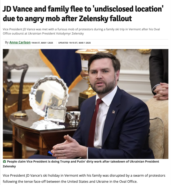 JD Vance and family flee to ‘undisclosed location due to angry mob after Zelensky fallout
Vice President JD Vance was met with a furious mob of protestors during a family ski trip in Vermont after his Oval Office outburst at Ukrainian President Volodymyr Zelensky
By Anna Carlson 19:04 ET, MAR 12025 ~~ UPDATED 19:15 ET, MAR 12025

(Picture of JD Vance)

People claim Vice President is doing Trump and Putin’ dirty work after takedown of Ukrainian President Zelensky

Vice President JD Vance's ski holiday in Vermont with his family was disrupted by a swarm of protestors following the tense face-off between the United States and Ukraine in the Oval Office.
