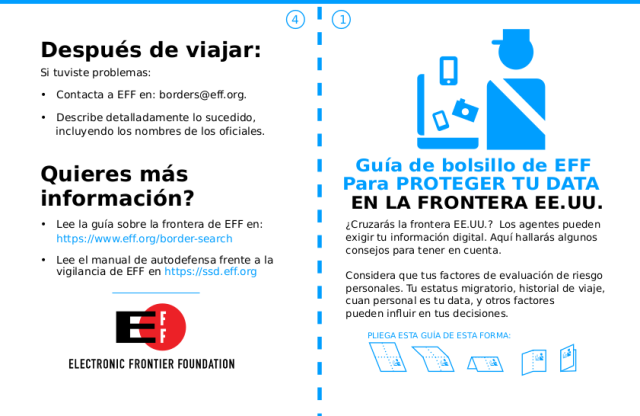 Guía de bolsillo de EFF Para PROTEGER TU DATA EN LA FRONTERA EE.UU.
¿Cruzarás la frontera EE.UU.? Los agentes pueden
exigir tu información digital. Aquí hallarás algunos
consejos para tener en cuenta.
Considera que tus factores de evaluación de riesgo
personales. Tu estatus migratorio, historial de viaje,
cuan personal es tu data, y otros factores
pueden inﬂuir en tus decisiones.
