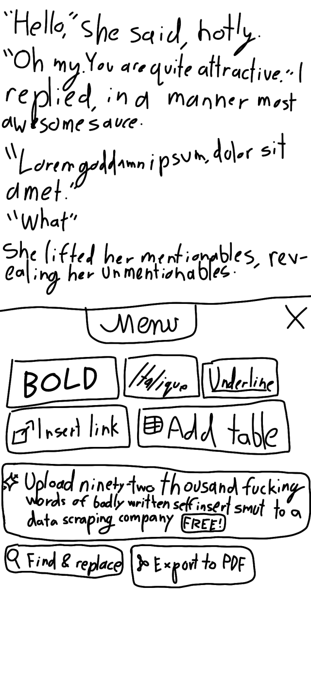 shitty drawing of a word processor UI. the document reads:

"hello," she said, hotly.
"oh my," i replied, in a manner most awesomesauce.
"lorem goddamn ipsum, dolor sit amet."
"what"
she lifted her mentionables, revealing her unmentionables.

below the text, there is a menu. there are several standard buttons, such as "bold" and "find & replace", alongside a giant button labelled "upload ninety-two thousand fucking words of badly written self-insert smut to a data scraping company (FREE)"